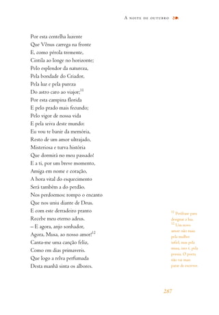 Por esta centelha luzente
Que Vênus carrega na fronte
E, como pérola tremente,
Cintila ao longe no horizonte;
Pelo esplendor da natureza,
Pela bondade do Criador,
Pela luz e pela pureza
Do astro caro ao viajor;11
Por esta campina florida
E pelo prado mais fecundo;
Pelo vigor de nossa vida
E pela seiva deste mundo:
Eu vou te banir da memória,
Resto de um amor ultrajado,
Misteriosa e turva história
Que dormirá no meu passado!
E a ti, por um breve momento,
Amiga em nome e coração,
A hora vital do esquecimento
Será também a do perdão.
Nos perdoemos: rompo o encanto
Que nos uniu diante de Deus.
E com este derradeiro pranto
Recebe meu eterno adeus.
– E agora, anjo sonhador,
Agora, Musa, ao nosso amor!12
Canta-me uma canção feliz,
Como em dias primaveris.
Que logo a relva perfumada
Desta manhã sinta os albores.
A noite de outubro
287
11
Perífrase para
designar a lua.
12
Um novo
amor: não mais
pela mulher
infiel, mas pela
musa, isto é, pela
poesia. O poeta
não vai mais
parar de escrever.
 