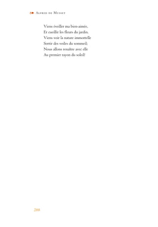 Alfred de Musset
288
Viens éveiller ma bien-aimée,
Et cueillir les fleurs du jardin.
Viens voir la nature immortelle
Sortir des voiles du sommeil;
Nous allons renaître avec elle
Au premier rayon du soleil!
 