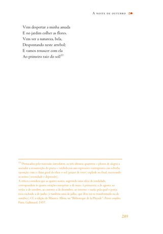 Vem despertar a minha amada
E no jardim colher as flores.
Vem ver a natureza, bela,
Despontando neste arrebol;
E vamos renascer com ela
Ao primeiro raio do sol!13
A noite de outubro
289
13
Destacados pelo travessão introdutor, os três últimos quartetos – plenos de alegria a
assinalar a ressurreição do poeta – estabelecem um expressivo contraponto, em soberba
oposição com o clima geral da obra: o sol (prazer de viver) explode no final, encerrando
as noites (ociosidade e depressão).
A crítica considera que as quatro noites, sugerindo uma idéia de totalidade,
correspondem às quatro estações européias: a de maio, à primavera; a de agosto, ao
verão; a de outubro, ao outono; a de dezembro, ao inverno – razão pela qual o poeta
teria excluído a de junho (e também uma de julho, que deve ter-se transformado na de
outubro). Cf. a edição de Maurice Allem, na “Biblioteque de la Pleyade”: Poésies complètes.
Paris, Gallimard, 1957.
 