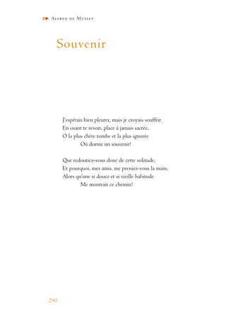 Alfred de Musset
290
Souvenir
J’espérais bien pleurer, mais je croyais souffrir
En osant te revoir, place à jamais sacrée,
O la plus chère tombe et la plus ignorée
Où dorme un souvenir!
Que redoutiez-vous donc de cette solitude,
Et pourquoi, mes amis, me preniez-vous la main,
Alors qu’une si douce et si vieille habitude
Me montrait ce chemin?
 