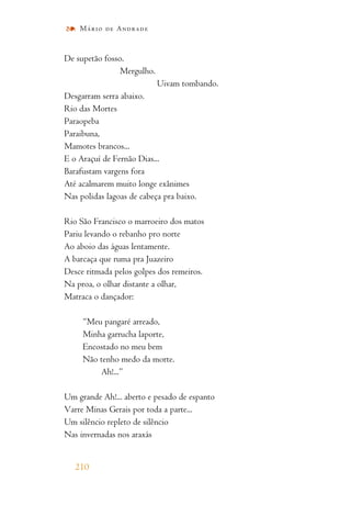 De supetão fosso.
Mergulho.
Uivam tombando.
Desgarram serra abaixo.
Rio das Mortes
Paraopeba
Paraibuna,
Mamotes brancos...
E o Araçuí de Fernão Dias...
Barafustam vargens fora
Até acalmarem muito longe exânimes
Nas polidas lagoas de cabeça pra baixo.
Rio São Francisco o marroeiro dos matos
Pariu levando o rebanho pro norte
Ao aboio das águas lentamente.
A barcaça que ruma pra Juazeiro
Desce ritmada pelos golpes dos remeiros.
Na proa, o olhar distante a olhar,
Matraca o dançador:
“Meu pangaré arreado,
Minha garrucha laporte,
Encostado no meu bem
Não tenho medo da morte.
Ah!...”
Um grande Ah!... aberto e pesado de espanto
Varre Minas Gerais por toda a parte...
Um silêncio repleto de silêncio
Nas invernadas nos araxás
210
Mário de Andrade
 