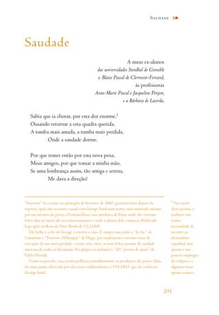 Saudade
A meus ex-alunos
das universidades Stendhal de Grenoble
e Blaise Pascal de Clermont-Ferrand;
às professoras
Anne-Marie Pascal e Jacqueline Penjon;
e a Bárbara de Lacerda.
Sabia que ia chorar, por esta dor enorme,1
Ousando retornar a esta quadra querida,
A tumba mais amada, a tumba mais perdida,
Onde a saudade dorme.
Por que temer então por esta nova pena,
Meus amigos, por que tomar a minha mão,
Se uma lembrança assim, tão antiga e serena,
Me dava a direção?
Saudade
291
1
Na versão
deste poema, o
tradutor não
sentiu
necessidade de
recorrer ao
alexandrino
espanhol, mas
apenas a uns
poucos empregos
da ectlipse e a
algumas rimas
apenas toantes.
“Souvenir” foi escrito no princípio de fevereiro de 1841 (portanto bem depois da
ruptura) após um encontro casual com George Sand num teatro, mas motivado mesmo
por um retorno do poeta a Fontainebleau, nos arredores de Paris, onde eles viveram
belos dias no início do seu relacionamento e onde o drama dele começou. Publicado
logo após na Revue des Deux Mondes de 15.2.1841.
Ele fecha o ciclo de George e encerra o caso. É sempre associado a “Le lac” de
Lamartine e “Tristesse d’Olympio” de Hugo, por exploraram o mesmo tema da
evocação de um amor perdido – todos três, entre os mais belos poemas de saudade
amorosa de todas as literaturas. No grupo, eu incluiria o “20.o
poema de amor” de
Pablo Neruda.
Como se percebe, essa revista publicava imediatamente as produções do poeta. Aliás,
foi num jantar oferecido por ela a seus colaboradores, a 19.6.1833, que ele conheceu
George Sand.
 