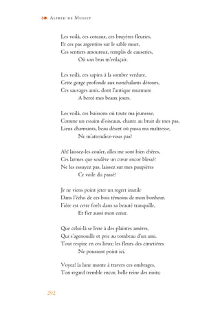 Alfred de Musset
292
Les voilà, ces coteaux, ces bruyères fleuries,
Et ces pas argentins sur le sable muet,
Ces sentiers amoureux, remplis de causeries,
Où son bras m’enlaçait.
Les voilà, ces sapins à la sombre verdure,
Cette gorge profonde aux nonchalants détours,
Ces sauvages amis, dont l’antique murmure
A bercé mes beaux jours.
Les voilà, ces buissons où toute ma jeunesse,
Comme un essaim d’oiseaux, chante au bruit de mes pas.
Lieux charmants, beau désert où passa ma maîtresse,
Ne m’attendiez-vous pas?
Ah! laissez-les couler, elles me sont bien chères,
Ces larmes que soulève un cœur encor blessé!
Ne les essuyez pas, laissez sur mes paupières
Ce voile du passé!
Je ne viens point jeter un regret inutile
Dans l’écho de ces bois témoins de mon bonheur.
Fière est cette forêt dans sa beauté tranquille,
Et fier aussi mon cœur.
Que celui-là se livre à des plaintes amères,
Qui s’agenouille et prie au tombeau d’un ami.
Tout respire en ces lieux; les fleurs des cimetières
Ne poussent point ici.
Voyez! la lune monte à travers ces ombrages.
Ton regard tremble encor, belle reine des nuits;
 