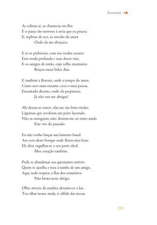 As colinas aí, as charnecas em flor
E o passo tão nervoso à areia que eu pisava;
E, repletas de eco, as veredas do amor
Onde ela me abraçava.
E aí os pinheirais, com seu verdor escuro;
Esta senda profunda e suas doces vias;
E os amigos de então, cujo velho murmúrio
Berçou meus belos dias.
E também a floresta, onde o tempo do amor,
Como aves num enxame, ecoa o meu passar.
Encantado deserto, onde ela perpassou,
Já não vais me abrigar?
Ah! deixai-as correr, elas me são bem-vindas,
Lágrimas que revolvem um peito lacerado.
Não as enxuguem, não: deixem-me ao rosto ainda
Este véu do passado.
Eu não venho lançar um lamento banal
Aos ecos deste bosque onde floriu meu bem.
Ele deve orgulhar-se a seu porte ideal.
Meu coração também.
Pode se abandonar aos queixumes estéreis
Quem se ajoelha e reza à tumba de um amigo.
Aqui, tudo respira: a flor dos cemitérios
Não brota neste abrigo.
Olha: através da sombra alevanta-se a lua.
Teu olhar treme ainda, ó sílfide das trevas.
Saudade
293
 