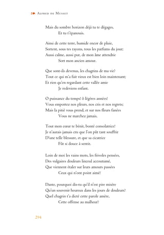 Alfred de Musset
294
Mais du sombre horizon déjà tu te dégages,
Et tu t’épanouis.
Ainsi de cette terre, humide encor de pluie,
Sortent, sous tes rayons, tous les parfums du jour;
Aussi calme, aussi pur, de mon âme attendrie
Sort mon ancien amour.
Que sont-ils devenus, les chagrins de ma vie?
Tout ce qui m’a fait vieux est bien loin maintenant;
Et rien qu’en regardant cette vallée amie
Je redeviens enfant.
O puissance du temps! ô légères années!
Vous emportez nos pleurs, nos cris et nos regrets;
Mais la pitié vous prend, et sur nos fleurs fanées
Vous ne marchez jamais.
Tout mon cœur te bénit, bonté consolatrice!
Je n’aurais jamais cru que l’on pût tant souffrir
D’une telle blessure, et que sa cicatrice
Fût si douce à sentir.
Loin de moi les vains mots, les frivoles pensées,
Des vulgaires douleurs linceul accoutumé,
Que viennent étaler sur leurs amours passées
Ceux qui n’ont point aimé!
Dante, pourquoi dis-tu qu’il n’est pire misère
Qu’un souvenir heureux dans les jours de douleurs?
Quel chagrin t’a dicté cette parole amère,
Cette offense au malheur?
 