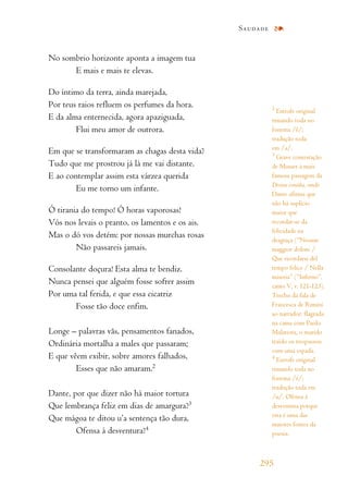 No sombrio horizonte aponta a imagem tua
E mais e mais te elevas.
Do íntimo da terra, ainda marejada,
Por teus raios refluem os perfumes da hora.
E da alma enternecida, agora apaziguada,
Flui meu amor de outrora.
Em que se transformaram as chagas desta vida?
Tudo que me prostrou já lá me vai distante.
E ao contemplar assim esta várzea querida
Eu me torno um infante.
Ó tirania do tempo! Ó horas vaporosas!
Vós nos levais o pranto, os lamentos e os ais.
Mas o dó vos detém: por nossas murchas rosas
Não passareis jamais.
Consolante doçura! Esta alma te bendiz.
Nunca pensei que alguém fosse sofrer assim
Por uma tal ferida, e que essa cicatriz
Fosse tão doce enfim.
Longe – palavras vãs, pensamentos fanados,
Ordinária mortalha a males que passaram;
E que vêem exibir, sobre amores falhados,
Esses que não amaram.2
Dante, por que dizer não há maior tortura
Que lembrança feliz em dias de amargura?3
Que mágoa te ditou u’a sentença tão dura,
Ofensa à desventura?4
Saudade
295
2
Estrofe original
rimando toda no
fonema /ê/;
tradução toda
em /a/.
3
Grave contestação
de Musset à mais
famosa passagem da
Divina comédia, onde
Dante afirma que
não há suplício
maior que
recordar-se da
felicidade na
desgraça (“Nessun
maggior dolore /
Que ricordarsi del
tempo felice / Nella
miseria” (“Inferno”,
canto V, v. 121-123).
Trecho da fala de
Francesca de Rimini
ao narrador: flagrada
na cama com Paolo
Malatesta, o marido
traído os trespassou
com uma espada.
4
Estrofe original
rimando toda no
fonema /é/;
tradução toda em
/u/. Ofensa à
desventura porque
esta é uma das
maiores fontes da
poesia.
 