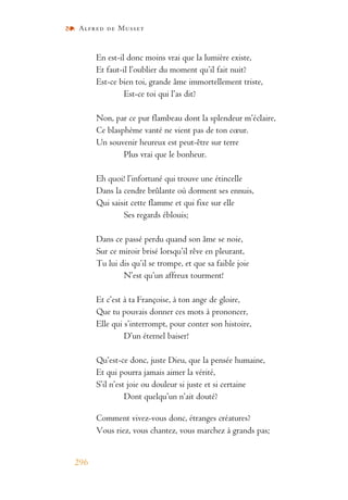Alfred de Musset
296
En est-il donc moins vrai que la lumière existe,
Et faut-il l’oublier du moment qu’il fait nuit?
Est-ce bien toi, grande âme immortellement triste,
Est-ce toi qui l’as dit?
Non, par ce pur flambeau dont la splendeur m’éclaire,
Ce blasphème vanté ne vient pas de ton cœur.
Un souvenir heureux est peut-être sur terre
Plus vrai que le bonheur.
Eh quoi! l’infortuné qui trouve une étincelle
Dans la cendre brûlante où dorment ses ennuis,
Qui saisit cette flamme et qui fixe sur elle
Ses regards éblouis;
Dans ce passé perdu quand son âme se noie,
Sur ce miroir brisé lorsqu’il rêve en pleurant,
Tu lui dis qu’il se trompe, et que sa faible joie
N’est qu’un affreux tourment!
Et c’est à ta Françoise, à ton ange de gloire,
Que tu pouvais donner ces mots à prononcer,
Elle qui s’interrompt, pour conter son histoire,
D’un éternel baiser!
Qu’est-ce donc, juste Dieu, que la pensée humaine,
Et qui pourra jamais aimer la vérité,
S’il n’est joie ou douleur si juste et si certaine
Dont quelqu’un n’ait douté?
Comment vivez-vous donc, étranges créatures?
Vous riez, vous chantez, vous marchez à grands pas;
 