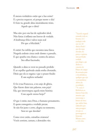 É menos verdadeiro então que a luz existe?
E a precisa esquecer, só porque morre o dia?
E foste tu, grande alma imortalmente triste,
Aquele que o diria?
Mas não: por esta luz de esplendor ideal,
Não farias à infâmia um louvor de verdade.
A lembrança feliz é talvez mais real
Do que a felicidade.5
E então! Ao infeliz que encontra uma faísca
Naquela ardente cinza onde dorme o passado,
E que apanha esta chama e contra ela arrisca
Seu olhar fascinado;
Quando a alma se esvai no passado perdido
E ao espelho quebrado ainda sonha chorando,
Dirás que ela se engana e que o prazer fruído
É um suplício nefando!
E foi à tua Francesca, a teu anjo de glória,
Que fizeste dizer tais palavras, sem pejo?
Ela, que interrompeu aquela triste história
Com aquele eterno beijo?6
O que é então, meu Deus, o humano pensamento,
E quem conseguiria a verdade prezar,
Se não for justo e certo, alegria ou tormento,
Sem ter que duvidar?
Como viver então, estranhas criaturas?
Vocês sorriem, cantam, e distraídos vão.
Saudade
297
5
Estrofe original
rimando toda no
fonema /é/;
tradução toda
em /a/. O
dístico final é
um dos mais
elevados do
poeta e expressa
uma profunda
verdade
psicológica, que
desloca o
conceito de
Dante do campo
da sensação para
o da substância,
qualquer que seja
a circunstância
afetiva da
recordação.
6
V. nota 3.
Referência ao
famoso beijo dos
amantes, que
interrompe a
leitura do livro
que ambos liam,
induzidos por
uma passagem
em que os
personagens se
beijavam.
Mesmo canto,
v. 133-136.
 