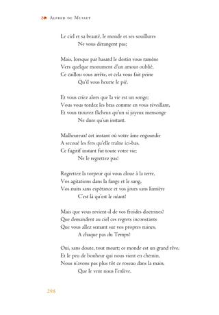 Alfred de Musset
298
Le ciel et sa beauté, le monde et ses souillures
Ne vous dérangent pas;
Mais, lorsque par hasard le destin vous ramène
Vers quelque monument d’un amour oublié,
Ce caillou vous arrête, et cela vous fait peine
Qu’il vous heurte le pié.
Et vous criez alors que la vie est un songe;
Vous vous tordez les bras comme en vous réveillant,
Et vous trouvez fâcheux qu’un si joyeux mensonge
Ne dure qu’un instant.
Malheureux! cet instant où votre âme engourdie
A secoué les fers qu’elle traîne ici-bas,
Ce fugitif instant fut toute votre vie;
Ne le regrettez pas!
Regrettez la torpeur qui vous cloue à la terre,
Vos agitations dans la fange et le sang,
Vos nuits sans espérance et vos jours sans lumière
C’est là qu’est le néant!
Mais que vous revient-il de vos froides doctrines?
Que demandent au ciel ces regrets inconstants
Que vous allez semant sur vos propres ruines,
A chaque pas du Temps?
Oui, sans doute, tout meurt; ce monde est un grand rêve,
Et le peu de bonheur qui nous vient en chemin,
Nous n’avons pas plus tôt ce roseau dans la main,
Que le vent nous l’enlève.
 