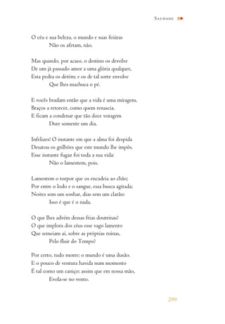 O céu e sua beleza, o mundo e suas feiúras
Não os afetam, não.
Mas quando, por acaso, o destino os devolve
De um já passado amor a uma glória qualquer,
Esta pedra os detém; e os de tal sorte envolve
Que lhes machuca o pé.
E vocês bradam então que a vida é uma miragem,
Braços a retorcer, como quem renascia.
E ficam a condenar que tão doce voragem
Dure somente um dia.
Infelizes! O instante em que a alma foi despida
Desatou os grilhões que este mundo lhe impôs.
Esse instante fugaz foi toda a sua vida:
Não o lamentem, pois.
Lamentem o torpor que os encadeia ao chão;
Por entre o lodo e o sangue, essa busca agitada;
Noites sem um sonhar, dias sem um clarão:
Isso é que é o nada.
O que lhes advém dessas frias doutrinas?
O que implora dos céus esse vago lamento
Que semeiam aí, sobre as próprias ruínas,
Pelo fluir do Tempo?
Por certo, tudo morre: o mundo é uma ilusão.
E o pouco de ventura havida num momento
É tal como um caniço: assim que em nossa mão,
Evola-se no vento.
Saudade
299
 