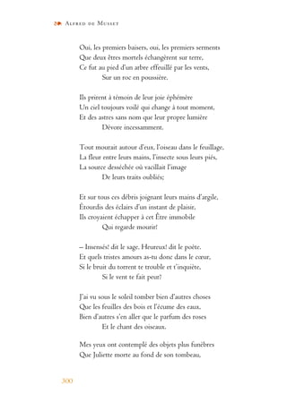 Alfred de Musset
300
Oui, les premiers baisers, oui, les premiers serments
Que deux êtres mortels échangèrent sur terre,
Ce fut au pied d’un arbre effeuillé par les vents,
Sur un roc en poussière.
Ils prirent à témoin de leur joie éphémère
Un ciel toujours voilé qui change à tout moment,
Et des astres sans nom que leur propre lumière
Dévore incessamment.
Tout mourait autour d’eux, l’oiseau dans le feuillage,
La fleur entre leurs mains, l’insecte sous leurs piés,
La source desséchée où vacillait l’image
De leurs traits oubliés;
Et sur tous ces débris joignant leurs mains d’argile,
Étourdis des éclairs d’un instant de plaisir,
Ils croyaient échapper à cet Être immobile
Qui regarde mourir!
– Insensés! dit le sage. Heureux! dit le poète.
Et quels tristes amours as-tu donc dans le cœur,
Si le bruit du torrent te trouble et t’inquiète,
Si le vent te fait peur?
J’ai vu sous le soleil tomber bien d’autres choses
Que les feuilles des bois et l’écume des eaux,
Bien d’autres s’en aller que le parfum des roses
Et le chant des oiseaux.
Mes yeux ont contemplé des objets plus funèbres
Que Juliette morte au fond de son tombeau,
 