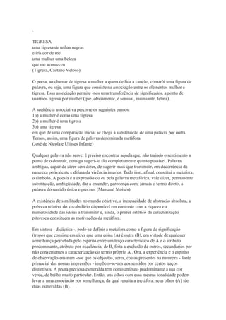 .
TIGRESA
uma tigresa de unhas negras
e íris cor de mel
uma mulher uma beleza
que me aconteceu
(Tigresa, Caetano Veloso)
O poeta, ao chamar de tigresa a mulher a quem dedica a canção, constrói uma figura de
palavra, ou seja, uma figura que consiste na associação entre os elementos mulher e
tigresa. Essa associação permite -nos uma transferência de significados, a ponto de
usarmos tigresa por mulher (que, obviamente, é sensual, insinuante, felina).
A seqüência associativa percorre os seguintes passos:
1o) a mulher é como uma tigresa
2o) a mulher é uma tigresa
3o) uma tigresa
em que de uma comparação inicial se chega à substituição de uma palavra por outra.
Temos, assim, uma figura de palavra denominada metáfora.
(José de Nicola e Ulisses Infante)
Qualquer palavra não serve: é preciso encontrar aquela que, não traindo o sentimento a
ponto de o destruir, consiga sugeri-lo tão completamente quanto possível. Palavra
ambígua, capaz de dizer sem dizer, de sugerir mais que transmitir, em decorrência da
natureza polivalente e difusa da vivência interior. Tudo isso, afinal, constitui a metáfora,
o símbolo. A poesia é a expressão do eu pela palavra metafórica, vale dizer, permanente
substituição, ambigüidade, dar a entender, parecença com; jamais o termo direto, a
palavra do sentido único e preciso. (Massaud Moisés)
A existência de similitudes no mundo objetivo, a incapacidade de abstração absoluta, a
pobreza relativa do vocabulário disponível em contraste com a riqueza e a
numerosidade das idéias a transmitir e, ainda, o prazer estético da caracterização
pitoresca constituem as motivações da metáfora.
Em síntese - didáctica -, pode-se definir a metáfora como a figura de significação
(tropo) que consiste em dizer que uma coisa (A) é outra (B), em virtude de qualquer
semelhança percebida pelo espírito entre um traço característico de A e o atributo
predominante, atributo por excelência, de B, feita a exclusão de outros, secundários por
não convenientes à caracterização do termo próprio A . Ora, a experiência e o espírito
de observação ensinam -nos que os objectos, seres, coisas presentes na natureza - fonte
primacial das nossas impressões - impõem-se-nos aos sentidos por certos traços
distintivos. A pedra preciosa esmeralda tem como atributo predominante a sua cor
verde, de brilho muito particular. Então, uns olhos com essa mesma tonalidade podem
levar a uma associação por semelhança, da qual resulta a metáfora: seus olhos (A) são
duas esmeraldas (B).
 