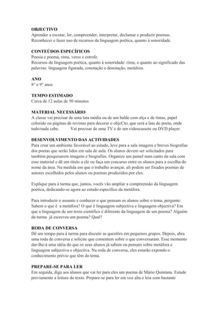 OBJECTIVO
Aprender a escutar, ler, compreender, interpretar, declamar e produzir poemas.
Reconhecer e fazer uso de recursos da linguagem poética, quanto à sonoridade.
CONTEÚDOS ESPECÍFICOS
Poesia e poema, rima, verso e estrofe.
Recursos da linguagem poética, quanto à sonoridade: rima; e quanto ao significado das
palavras: linguagem figurada, conotação e denotação, metáfora.
ANO
8° e 9° anos
TEMPO ESTIMADO
Cerca de 12 aulas de 50 minutos
MATERIAL NECESSÁRIO
A classe vai precisar de uma lata média ou de um balde com alça e de tintas, papel
colorido ou páginas de revistas para decorar o objcCto, que será a lata do poeta, onde
tudo/nada cabe. Vai precisar de uma TV e de um videocassete ou DVD player.
DESENVOLVIMENTO DAS ACTIVIDADES
Para criar um ambiente favorável ao estudo, leve para a sala imagens e breves biografias
dos poetas que serão lidos em sala de aula. Os alunos devem ser solicitados para
também pesquisarem imagens e biografias. Organize um painel num canto da sala com
esse material e dê um título a ele ou faça um concurso entre os alunos para a escolha do
nome da área. Na medida em que o trabalho avançar, ali podem ser fixados poemas de
autores escolhidos pelos alunos ou poemas produzidos por eles.
Explique para à turma que, juntos, vocês vão ampliar a compreensão da linguagem
poética, dedicando-se agora ao estudo específico da metáfora.
Para introduzir o assunto e conhecer o que pensam os alunos sobre o tema, pergunte:
Sabem o que é a metáfora? O que é linguagem subjectiva e linguagem objectiva? Em
que a linguagem de um texto científico é diferente da linguagem de um poema? Alguém
da turma já escreveu um poema? Qual?
RODA DE CONVERSA
Dê um tempo para à turma para discutir as questões em pequenos grupos. Depois, abra
uma roda de conversa e solicite que comentem sobre o que conversaram. Esse momento
dar-lhe-à uma idéia do que os seus alunos já sabem ou pensam sobre metáfora e
linguagem subjectiva e objectiva. Na roda de conversa, eles estarão expondo o
conhecimento prévio que têm do tema.
PREPARE-SE PARA LER
Em seguida, diga aos alunos que vai ler para eles um poema de Mário Quintana. Estude
previamente a leitura do texto. Prepare-se para ler em voz alta e leia com bastante
 