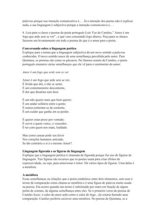 palavras porque sua intenção comunicativa é... . Já a intenção dos poetas não é explicar
nada, a sua linguagem é subjectiva porque a intenção comunicativa é... .
8. Leia para a classe o poema do poeta português Luís Vaz de Camões,” Amor é um
fogo que arde sem se ver” , e que vem comentado logo abaixo. Peça para os alunos
fazerem um levantamento em todo o poema do que é o amor para o poeta.
Conversando sobre a linguagem poética
Explique para a turma que a linguagem subjectiva dá um novo sentido a palavras
conhecidas. O novo sentido nasce de uma semelhança percebida pelo autor. Para
Quintana, os poemas são como os pássaros. No famoso soneto de Camões, o poeta
português enumera várias semelhanças que ele vê para o sentimento do amor:
Amor é um fogo que arde sem se ver
Amor é um fogo que arde sem se ver,
É ferida que dói, e não se sente;
É um contentamento descontente,
É dor que desatina sem doer.
É um não querer mais que bem querer;
É um andar solitário entre a gente;
É nunca contentar-se de contente;
É um cuidar que ganha em se perder.
É querer estar preso por vontade;
É servir a quem vence, o vencedor;
É ter com quem nos mata, lealdade.
Mas como causar pode seu favor
Nos corações humanos amizade,
Se tão contrário a si é o mesmo Amor?
Linguagem figurada e as figuras de linguagem
Explique que a linguagem poética é chamada de figurada porque faz uso de figuras de
linguagem. Tais figuras são recursos que os poetas usam para criar efeitos de
expressividade, ou seja, para emocionar o leitor. Há vários tipos de figuras. Uma delas é
a metáfora.
A metáfora
Essas semelhanças ou relações que o poeta estabelece entre dois elementos, sem usar o
termo de comparação como chama-se metáfora e é uma figura de palavra muito usada
na poesia. Ela ocorre quando um termo é substituído por outro em função de algum
ponto de contato, de alguma semelhança entre eles. Se o primeiro verso do poema de
Camões fosse: o calor do amor arde como o calor do fogo , ele estaria fazendo uma
comparação. Camões preferiu escrever uma metáfora. No poema de Quintana, se a
 
