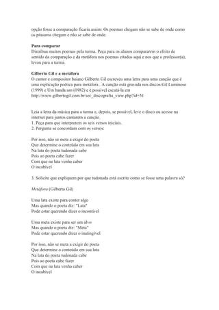 opção fosse a comparação ficaria assim: Os poemas chegam não se sabe de onde como
os pássaros chegam e não se sabe de onde.
Para comparar
Distribua muitos poemas pela turma. Peça para os alunos compararem o efeito de
sentido da comparação e da metáfora nos poemas citados aqui e nos que o professor(a),
levou para a turma.
Gilberto Gil e a metáfora
O cantor e compositor baiano Gilberto Gil escreveu uma letra para uma canção que é
uma explicação poética para metáfora . A canção está gravada nos discos Gil Luminoso
(1999) e Um banda um (1982) e é possível escutá-la em
http://www.gilbertogil.com.br/sec_discografia_view.php?id=51
Leia a letra da música para a turma e, depois, se possível, leve o disco ou acesse na
internet para juntos cantarem a canção.
1. Peça para que interpretem os seis versos iniciais.
2. Pergunte se concordam com os versos:
Por isso, não se meta a exigir do poeta
Que determine o conteúdo em sua lata
Na lata do poeta tudonada cabe
Pois ao poeta cabe fazer
Com que na lata venha caber
O incabível
3. Solicite que expliquem por que tudonada está escrito como se fosse uma palavra só?
Metáfora (Gilberto Gil)
Uma lata existe para conter algo
Mas quando o poeta diz: "Lata"
Pode estar querendo dizer o incontível
Uma meta existe para ser um alvo
Mas quando o poeta diz: "Meta"
Pode estar querendo dizer o inatingível
Por isso, não se meta a exigir do poeta
Que determine o conteúdo em sua lata
Na lata do poeta tudonada cabe
Pois ao poeta cabe fazer
Com que na lata venha caber
O incabível
 