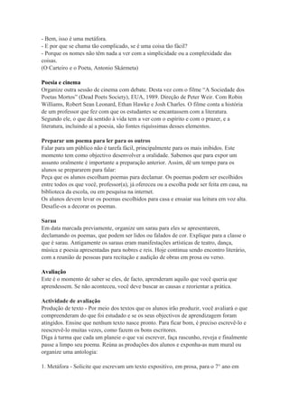 - Bem, isso é uma metáfora.
- E por que se chama tão complicado, se é uma coisa tão fácil?
- Porque os nomes não têm nada a ver com a simplicidade ou a complexidade das
coisas.
(O Carteiro e o Poeta, Antonio Skármeta)
Poesia e cinema
Organize outra sessão de cinema com debate. Desta vez com o filme “A Sociedade dos
Poetas Mortos” (Dead Poets Society), EUA, 1989. Direção de Peter Weir. Com Robin
Williams, Robert Sean Leonard, Ethan Hawke e Josh Charles. O filme conta a história
de um professor que fez com que os estudantes se encantassem com a literatura.
Segundo ele, o que dá sentido à vida tem a ver com o espírito e com o prazer, e a
literatura, incluindo aí a poesia, são fontes riquíssimas desses elementos.
Preparar um poema para ler para os outros
Falar para um público não é tarefa fácil, principalmente para os mais inibidos. Este
momento tem como objectivo desenvolver a oralidade. Sabemos que para expor um
assunto oralmente é importante a preparação anterior. Assim, dê um tempo para os
alunos se prepararem para falar:
Peça que os alunos escolham poemas para declamar. Os poemas podem ser escolhidos
entre todos os que você, professor(a), já ofereceu ou a escolha pode ser feita em casa, na
biblioteca da escola, ou em pesquisa na internet.
Os alunos devem levar os poemas escolhidos para casa e ensaiar sua leitura em voz alta.
Desafie-os a decorar os poemas.
Sarau
Em data marcada previamente, organize um sarau para eles se apresentarem,
declamando os poemas, que podem ser lidos ou falados de cor. Explique para a classe o
que é sarau. Antigamente os saraus eram manifestações artísticas de teatro, dança,
música e poesia apresentadas para nobres e reis. Hoje continua sendo encontro literário,
com a reunião de pessoas para recitação e audição de obras em prosa ou verso.
Avaliação
Este é o momento de saber se eles, de facto, aprenderam aquilo que você queria que
aprendessem. Se não aconteceu, você deve buscar as causas e reorientar a prática.
Actividade de avaliação
Produção de texto - Por meio dos textos que os alunos irão produzir, você avaliará o que
compreenderam do que foi estudado e se os seus objectivos de aprendizagem foram
atingidos. Ensine que nenhum texto nasce pronto. Para ficar bom, é preciso escrevê-lo e
reescrevê-lo muitas vezes, como fazem os bons escritores.
Diga à turma que cada um planeie o que vai escrever, faça rascunho, reveja e finalmente
passe a limpo seu poema. Reúna as produções dos alunos e exponha-as num mural ou
organize uma antologia:
1. Metáfora - Solicite que escrevam um texto expositivo, em prosa, para o 7° ano em
 