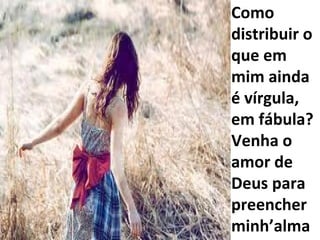 Como distribuir o que em mim ainda é vírgula, em fábula? Venha o amor de Deus para preencher minh’alma 