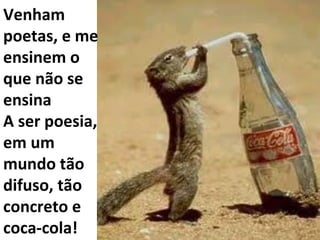 Venham poetas, e me ensinem o que não se ensina A ser poesia, em um mundo tão difuso, tão concreto e coca-cola! 