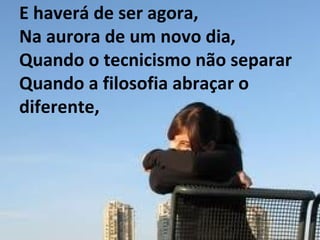 E haverá de ser agora, Na aurora de um novo dia, Quando o tecnicismo não separar Quando a filosofia abraçar o diferente, 