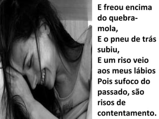 E freou encima do quebra-mola, E o pneu de trás subiu, E um riso veio aos meus lábios Pois sufoco do passado, são risos de contentamento... 