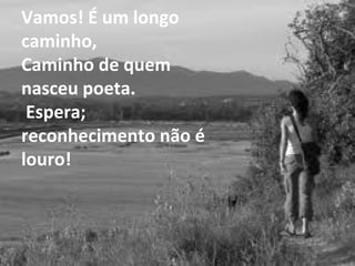 Vamos! É um longo caminho, Caminho de quem nasceu poeta.  Espera; reconhecimento não é louro! 