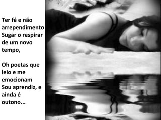 Ter fé e não arrependimento Sugar o respirar de um novo tempo, Oh poetas que leio e me emocionam Sou aprendiz, e ainda é outono... 