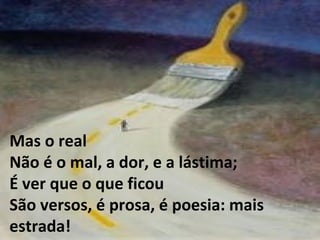 Mas o real Não é o mal, a dor, e a lástima; É ver que o que ficou São versos, é prosa, é poesia: mais estrada! 