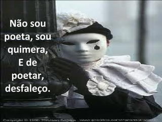 Não sou poeta, sou quimera, E de poetar, desfaleço. 