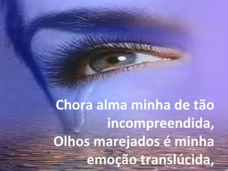 Chora alma minha de tão incompreendida, Olhos marejados é minha emoção translúcida, 