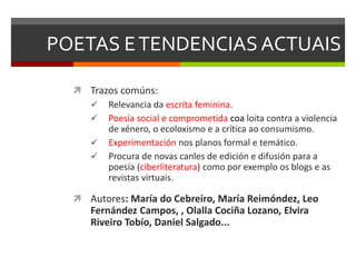 POETAS ETENDENCIAS ACTUAIS
 Trazos comúns:
 Relevancia da escrita feminina.
 Poesía social e comprometida coa loita contra a violencia
de xénero, o ecoloxismo e a crítica ao consumismo.
 Experimentación nos planos formal e temático.
 Procura de novas canles de edición e difusión para a
poesía (ciberliteratura) como por exemplo os blogs e as
revistas virtuais.
 Autores: María do Cebreiro, María Reimóndez, Leo
Fernández Campos, , Olalla Cociña Lozano, Elvira
Riveiro Tobío, Daniel Salgado...
 