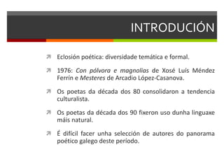 INTRODUCIÓN
 Eclosión poética: diversidade temática e formal.
 1976: Con pólvora e magnolias de Xosé Luís Méndez
Ferrín e Mesteres de Arcadio López-Casanova.
 Os poetas da década dos 80 consolidaron a tendencia
culturalista.
 Os poetas da década dos 90 fixeron uso dunha linguaxe
máis natural.
 É difícil facer unha selección de autores do panorama
poético galego deste período.
 