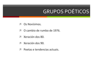 GRUPOS POÉTICOS
 Os Novísimos.
 O cambio de rumbo de 1976.
 Xeración dos 80.
 Xeración dos 90.
 Poetas e tendencias actuais.
 