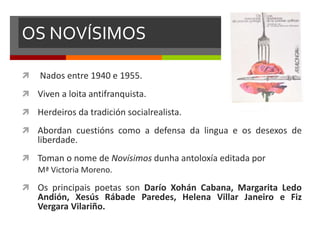 OS NOVÍSIMOS
 Nados entre 1940 e 1955.
 Viven a loita antifranquista.
 Herdeiros da tradición socialrealista.
 Abordan cuestións como a defensa da lingua e os desexos de
liberdade.
 Toman o nome de Novísimos dunha antoloxía editada por
Mª Victoria Moreno.
 Os principais poetas son Darío Xohán Cabana, Margarita Ledo
Andión, Xesús Rábade Paredes, Helena Villar Janeiro e Fiz
Vergara Vilariño.
 