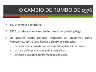O CAMBIO DE RUMBO DE 1976
 1975: remata a ditadura.
 1976: prodúcese un cambio de rumbo na poesía galega.
 Os autores deste período reúnense en colectivos como
Rompente, Alén, Cravo Fondo e De amor e desamor
• para ser máis eficientes na loita antifranquista na transición.
• darse a coñecer dunha maneira máis eficaz.
• difundir a súa obra dunha maneira conxunta.
 