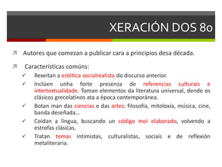 XERACIÓN DOS 80
 Autores que comezan a publicar cara a principios desa década.
 Características comúns:
 Rexeitan a estética socialrealista do discurso anterior.
 Inclúen unha forte presenza de referencias culturais e
intertextualidade. Toman elementos da literatura universal, dende os
clásicos grecolatinos ata a época contemporánea.
 Botan man das ciencias e das artes: filosofía, mitoloxía, música, cine,
banda deseñada…
 Coidan a lingua, buscando un código moi elaborado, volvendo a
estrofas clásicas.
 Tratan temas intimistas, culturalistas, sociais e de reflexión
metaliteraria.
 