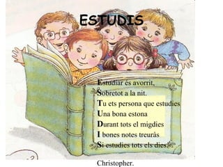 ESTUDIS   E studiar és avorrit, S obretot a la nit. T u ets persona que estudies U na bona estona D urant tots el migdies I  bones notes treuràs S i estudies tots els dies. Christopher.      