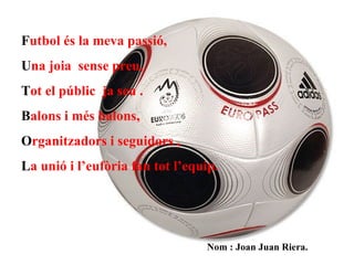   F utbol és la meva passió, U na joia  sense preu, T ot el públic  ja seu . B alons i més balons, O rganitzadors i seguidors , L a unió i l’eufòria fan tot l’equip.   Nom : Joan Juan Riera.   
