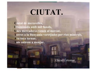 CIUTAT.   C iutat de meravelles, I l·luminada amb mil fanals, U nes mercaderes venen al mercat, T orres a la llunyania voretjades per rius minerals. A ra toca tornar, T ots anirem a menjar.   Oscar Colomar   