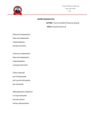 Centro de Educación Alternativa
“Jorge Trigo Andia”
Cliza
AMAÑA MAQAWAYCHU
AUTORA: Flora Yucra Mollo(Producciónpropia)
NIVEL: Complementarios B
¡Tatay ama maqawaychu!
tatay ama maqawaychu
maqawasqaykiqa
ukhuytananarichin.
¡Tatay ama maqawaychu!
tatay ama maqawaychu
maqawasqaykiqa
sunquytananariuchin.
¡Tatay imajtintaj!
qan llullakuwarqnki
juch´uysitutarikhuspachu
qan niwarqanki.
¡MamaykiqaKaru llaqtaman!
rin nispaniwarqanki
kunanqa yachani
mamay wañupusqanta.