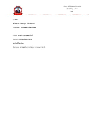 Centro de Educación Alternativa
“Jorge Trigo Andia”
Cliza
¡Tatay!
manachusunquyki nanarisunki
chayjinata maqawasqaykimanta.
¡Tatay amaña maqawaychu!
mamaywañupusqanmanta
anchat llakikuni
kunanqa janajpachamantajawamusawanchik.