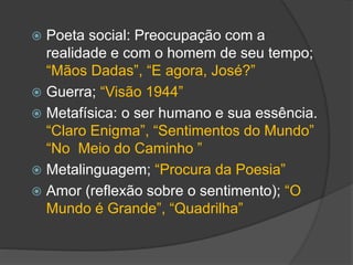  Poeta social: Preocupação com a
realidade e com o homem de seu tempo;
“Mãos Dadas”, “E agora, José?”
 Guerra; “Visão 1944”
 Metafísica: o ser humano e sua essência.
“Claro Enigma”, “Sentimentos do Mundo”
“No Meio do Caminho ”
 Metalinguagem; “Procura da Poesia”
 Amor (reflexão sobre o sentimento); “O
Mundo é Grande”, “Quadrilha”
 