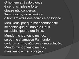 O homem atrás do bigode
é sério, simples e forte.
Quase não conversa.
Tem poucos, raros amigos
o homem atrás dos óculos e do bigode.
Meu Deus, por que me abandonaste
se sabias que eu não era Deus
se sabias que eu era fraco.
Mundo mundo vasto mundo,
se eu me chamasse Raimundo
seria uma rima, não seria uma solução.
Mundo mundo vasto mundo,
mais vasto é meu coração.
 