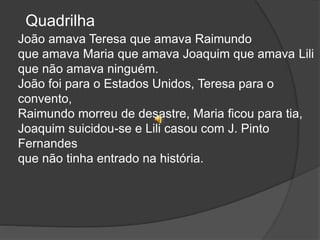 Quadrilha
João amava Teresa que amava Raimundo
que amava Maria que amava Joaquim que amava Lili
que não amava ninguém.
João foi para o Estados Unidos, Teresa para o
convento,
Raimundo morreu de desastre, Maria ficou para tia,
Joaquim suicidou-se e Lili casou com J. Pinto
Fernandes
que não tinha entrado na história.
 