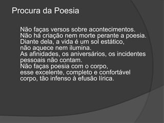 Procura da Poesia
Não faças versos sobre acontecimentos.
Não há criação nem morte perante a poesia.
Diante dela, a vida é um sol estático,
não aquece nem ilumina.
As afinidades, os aniversários, os incidentes
pessoais não contam.
Não faças poesia com o corpo,
esse excelente, completo e confortável
corpo, tão infenso à efusão lírica.
 
