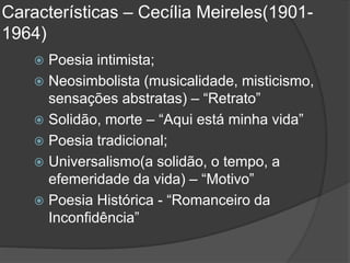 Características – Cecília Meireles(1901-
1964)
 Poesia intimista;
 Neosimbolista (musicalidade, misticismo,
sensações abstratas) – “Retrato”
 Solidão, morte – “Aqui está minha vida”
 Poesia tradicional;
 Universalismo(a solidão, o tempo, a
efemeridade da vida) – “Motivo”
 Poesia Histórica - “Romanceiro da
Inconfidência”
 