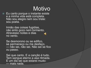 Motivo
 Eu canto porque o instante existe
e a minha vida está completa.
Não sou alegre nem sou triste:
sou poeta.
Irmão das coisas fugidias,
não sinto gozo nem tormento.
Atravesso noites e dias
no vento.
Se desmorono ou se edifico,
se permaneço ou me desfaço,
— não sei, não sei. Não sei se fico
ou passo.
Sei que canto. E a canção é tudo.
Tem sangue eterno a asa ritmada.
E um dia sei que estarei mudo:
— mais nada.
 