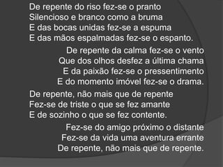 De repente do riso fez-se o pranto
Silencioso e branco como a bruma
E das bocas unidas fez-se a espuma
E das mãos espalmadas fez-se o espanto.
De repente da calma fez-se o vento
Que dos olhos desfez a última chama
E da paixão fez-se o pressentimento
E do momento imóvel fez-se o drama.
De repente, não mais que de repente
Fez-se de triste o que se fez amante
E de sozinho o que se fez contente.
Fez-se do amigo próximo o distante
Fez-se da vida uma aventura errante
De repente, não mais que de repente.
 