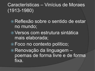 Características – Vinícius de Moraes
(1913-1980)
 Reflexão sobre o sentido de estar
no mundo;
 Versos com estrutura sintática
mais elaborada;
 Foco no contexto político;
 Renovação da linguagem –
poemas de forma livre e de forma
fixa.
 