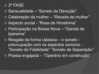  2ª FASE
 Sensualidade – “Soneto de Devoção”
 Celebração da mulher – “Receita de mulher”
 Aspecto social - “Rosa de Hiroshima”
 Participação na Bossa Nova – “Garota de
Ipanema”
 Resgate da forma clássica – o soneto -
preocupação com os aspectos sonoros -
“Soneto de Fidelidade” “Soneto de Separação”
 Poesia engajada – “Operário em construção”
 