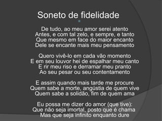 Soneto de fidelidade
De tudo, ao meu amor serei atento
Antes, e com tal zelo, e sempre, e tanto
Que mesmo em face do maior encanto
Dele se encante mais meu pensamento
Quero vivê-lo em cada vão momento
E em seu louvor hei de espalhar meu canto
E rir meu riso e derramar meu pranto
Ao seu pesar ou seu contentamento
E assim quando mais tarde me procure
Quem sabe a morte, angústia de quem vive
Quem sabe a solidão, fim de quem ama
Eu possa me dizer do amor (que tive):
Que não seja imortal, posto que é chama
Mas que seja infinito enquanto dure
 